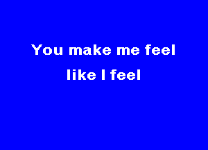 You make me feel

like I feel