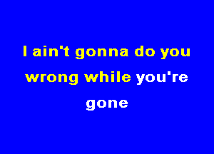 I ain't gonna do you

wrong while you're

gone