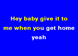 Hey baby give it to

me when you get home

yeah