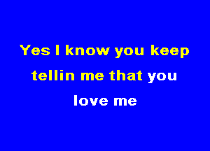 Yes I know you keep

tellin me that you

love me