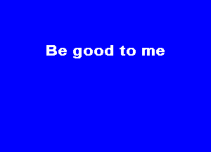 Be good to me