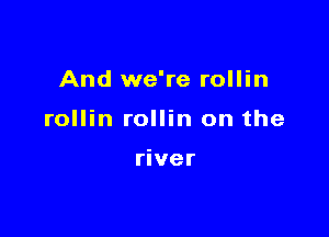 And we're rollin

rollin rollin on the

river