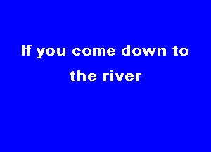 If you come down to

the river