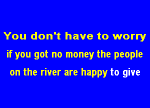 You don't have to worry
if you got no money the people

on the river are happy to give