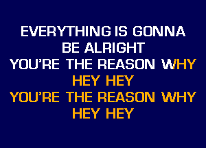 EVERYTHING IS GONNA
BE ALRIGHT
YOU'RE THE REASON WHY
HEY HEY
YOU'RE THE REASON WHY
HEY HEY