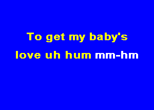 To get my baby's

love uh hum mm-hm