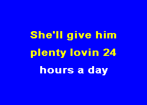 She'll give him

plenty Iovin 24

hours a day