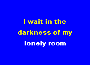 lwait in the

darkness of my

lonely room