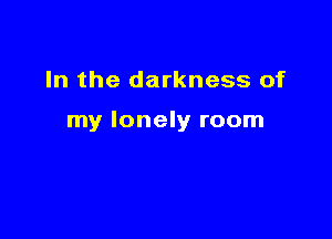 In the darkness of

my lonely room