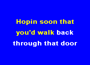 Hopin soon that

you'd walk back
through that door