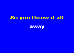 So you threw it all

away