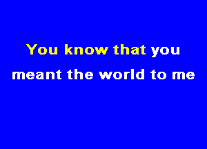 You know that you

meant the world to me