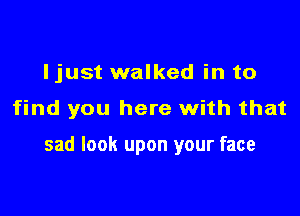 Ijust walked in to

find you here with that

sad look upon your face