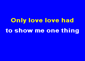 Only love love had

to show me one thing