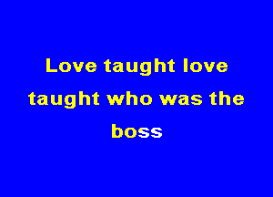 Love taught love

taught who was the

boss
