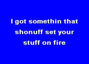 I got somethin that

shonuff set your

stuff on fire