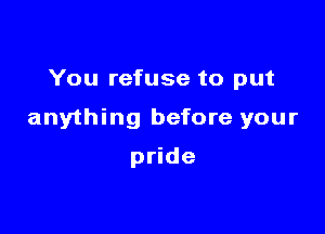 You refuse to put

anything before your

pride
