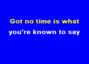 Got no time is what

you're known to say