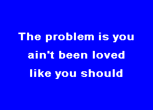 The problem is you

ain't been loved

like you should