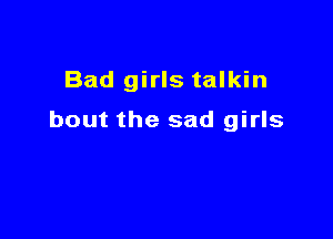 Bad girls talkin

bout the sad girls