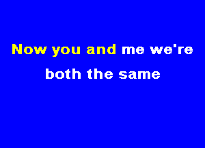 Now you and me we're

both the same