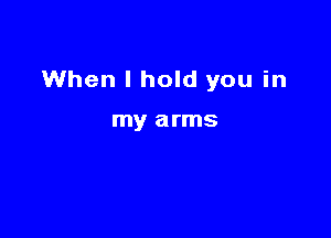 When I hold you in

my arms
