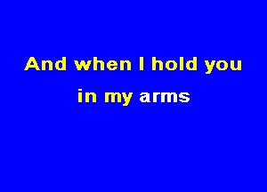 And when I hold you

in my arms