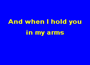 And when I hold you

in my arms