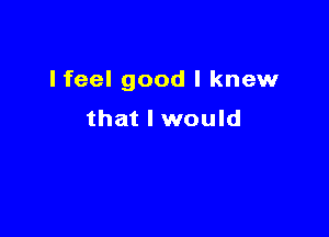 Ifeel good I knew

that I would