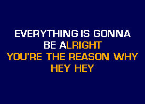 EVERYTHING IS GONNA
BE ALRIGHT
YOU'RE THE REASON WHY
HEY HEY