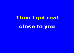 Then I get real

close to you