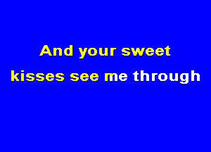 And your sweet

kisses see me through