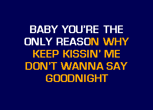 BABY YOU'RE THE
ONLY REASON WHY
KEEP KISSIN' ME
DON'T WANNA SAY
GUDDNIGHT

g