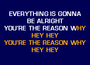 EVERYTHING IS GONNA
BE ALRIGHT
YOU'RE THE REASON WHY
HEY HEY
YOU'RE THE REASON WHY
HEY HEY