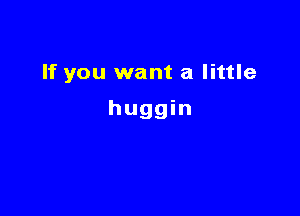 If you want a little

huggin