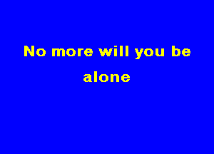 No more will you be

alone