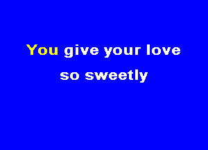 You give your love

so sweetly