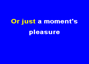 Or just a moment's

pleasure