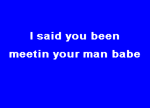 I said you been

meetin your man babe