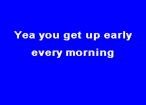 Yea you get up early

every morning