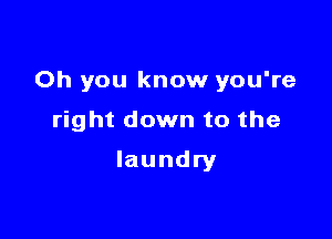 Oh you know you're

right down to the
laundry