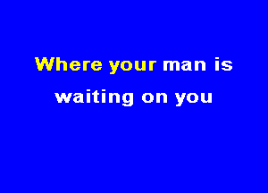 Where your man is

waiting on you