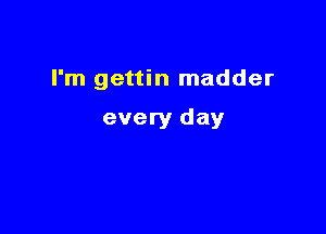 I'm gettin madder

every day