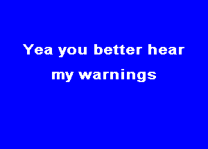 Yea you better hear

my warnings