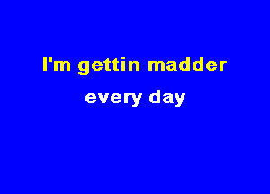 I'm gettin madder

every day