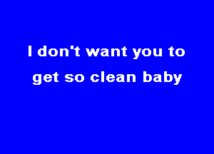 I don't want you to

get so clean baby
