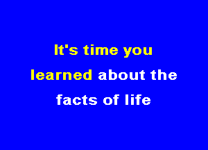 It's time you

learned about the

facts of life