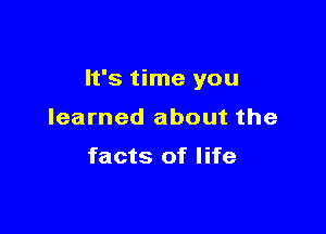 It's time you

learned about the

facts of life