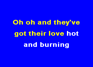 Oh oh and they've

got their love hot

and burning