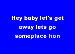 Hey baby let's get

away lets go

someplace hon